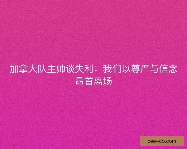 加拿大队主帅谈失利：我们以尊严与信念昂首离场